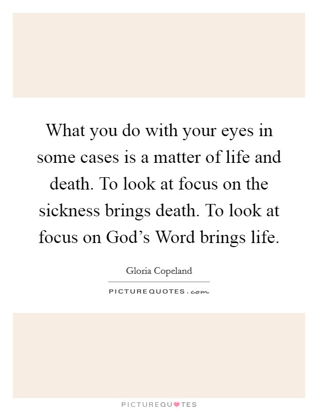 What you do with your eyes in some cases is a matter of life and death. To look at focus on the sickness brings death. To look at focus on God's Word brings life. Picture Quote #1