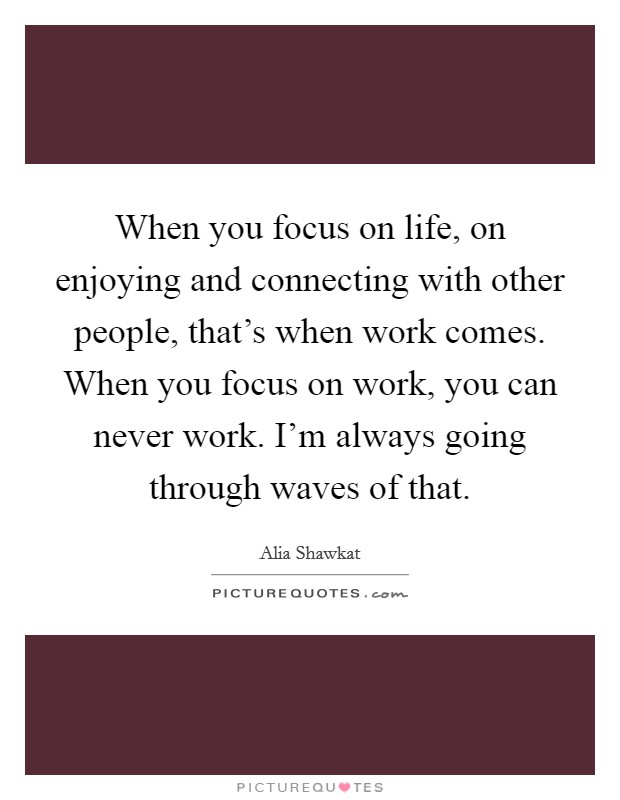 When you focus on life, on enjoying and connecting with other people, that's when work comes. When you focus on work, you can never work. I'm always going through waves of that. Picture Quote #1