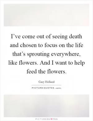 I’ve come out of seeing death and chosen to focus on the life that’s sprouting everywhere, like flowers. And I want to help feed the flowers Picture Quote #1