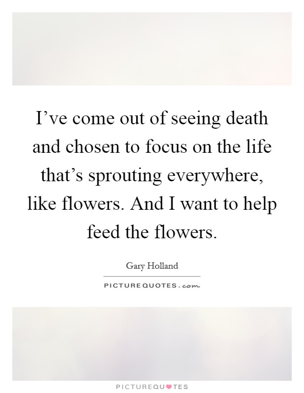 I've come out of seeing death and chosen to focus on the life that's sprouting everywhere, like flowers. And I want to help feed the flowers. Picture Quote #1