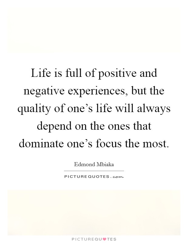 Life is full of positive and negative experiences, but the quality of one's life will always depend on the ones that dominate one's focus the most. Picture Quote #1