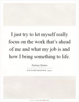 I just try to let myself really focus on the work that’s ahead of me and what my job is and how I bring something to life Picture Quote #1