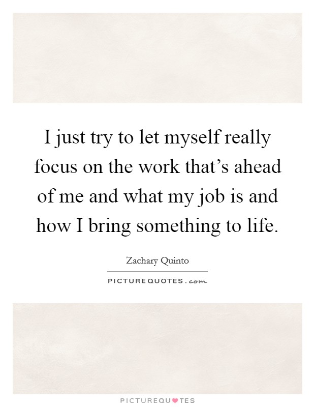 I just try to let myself really focus on the work that's ahead of me and what my job is and how I bring something to life. Picture Quote #1