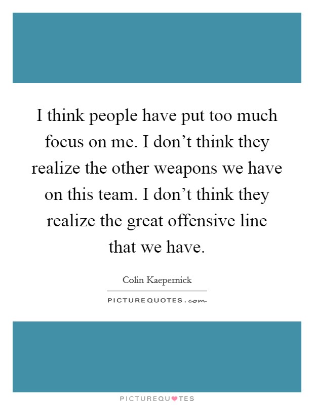 I think people have put too much focus on me. I don't think they realize the other weapons we have on this team. I don't think they realize the great offensive line that we have. Picture Quote #1