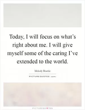 Today, I will focus on what’s right about me. I will give myself some of the caring I’ve extended to the world Picture Quote #1