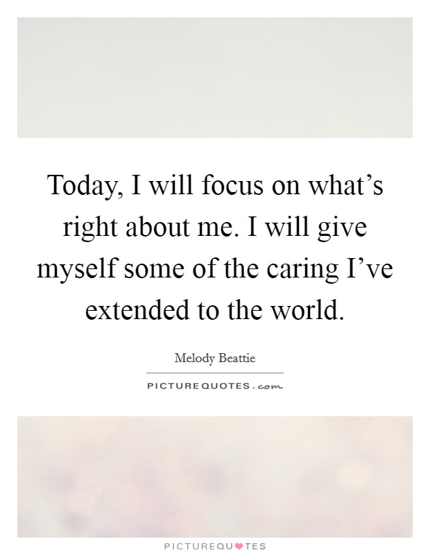 Today, I will focus on what's right about me. I will give myself some of the caring I've extended to the world. Picture Quote #1