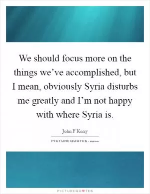 We should focus more on the things we’ve accomplished, but I mean, obviously Syria disturbs me greatly and I’m not happy with where Syria is Picture Quote #1