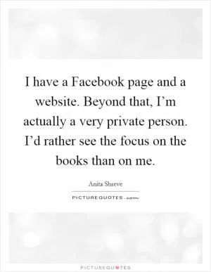 I have a Facebook page and a website. Beyond that, I’m actually a very private person. I’d rather see the focus on the books than on me Picture Quote #1
