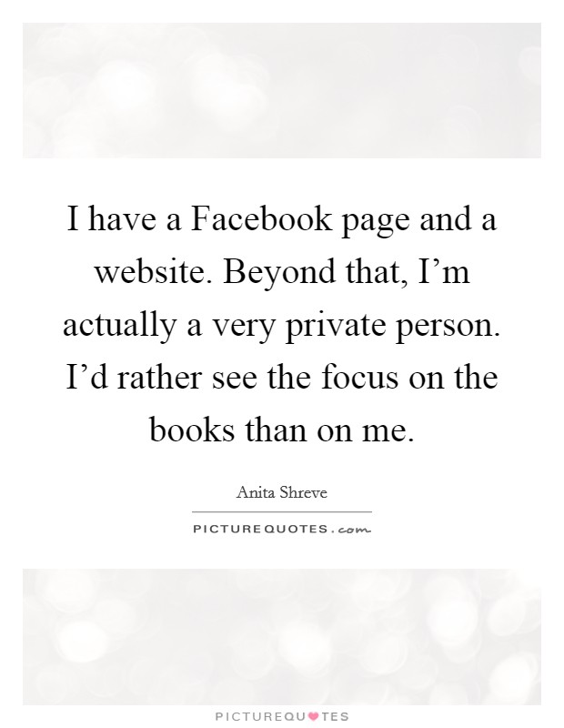 I have a Facebook page and a website. Beyond that, I’m actually a very private person. I’d rather see the focus on the books than on me Picture Quote #1