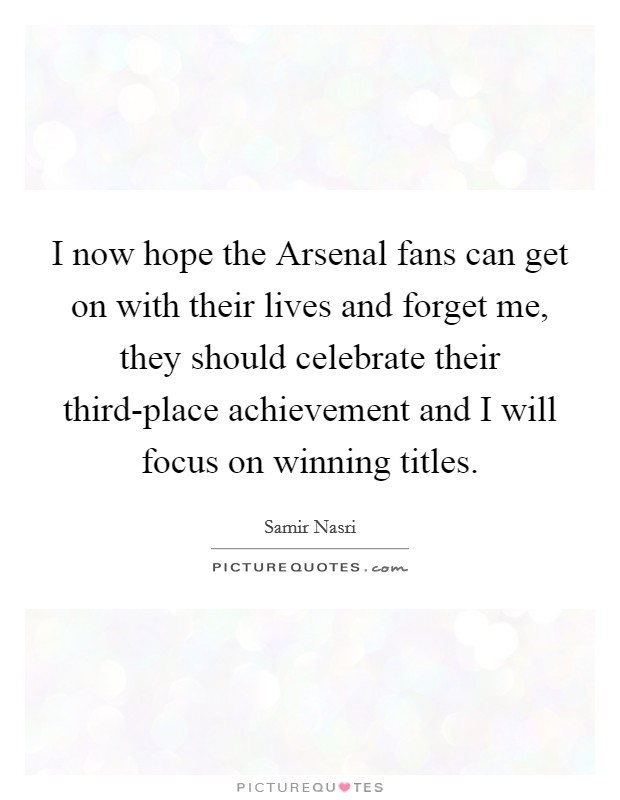 I now hope the Arsenal fans can get on with their lives and forget me, they should celebrate their third-place achievement and I will focus on winning titles. Picture Quote #1
