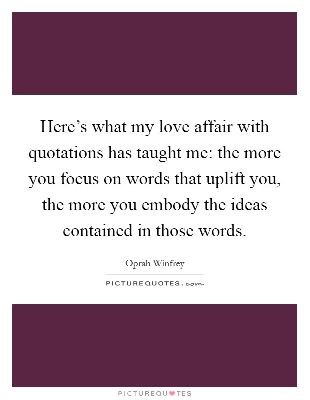 Here's what my love affair with quotations has taught me: the more you focus on words that uplift you, the more you embody the ideas contained in those words. Picture Quote #1