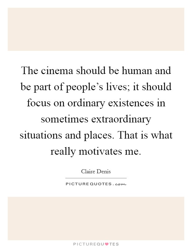 The cinema should be human and be part of people's lives; it should focus on ordinary existences in sometimes extraordinary situations and places. That is what really motivates me. Picture Quote #1