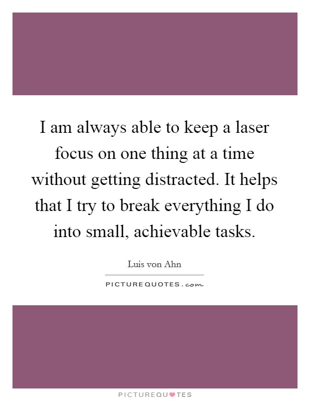 I am always able to keep a laser focus on one thing at a time without getting distracted. It helps that I try to break everything I do into small, achievable tasks. Picture Quote #1