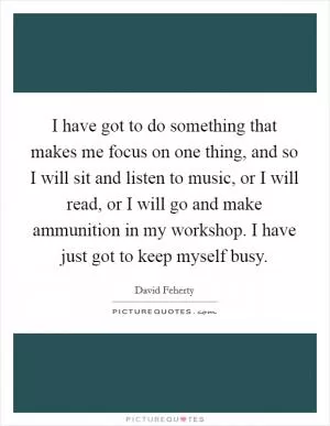 I have got to do something that makes me focus on one thing, and so I will sit and listen to music, or I will read, or I will go and make ammunition in my workshop. I have just got to keep myself busy Picture Quote #1
