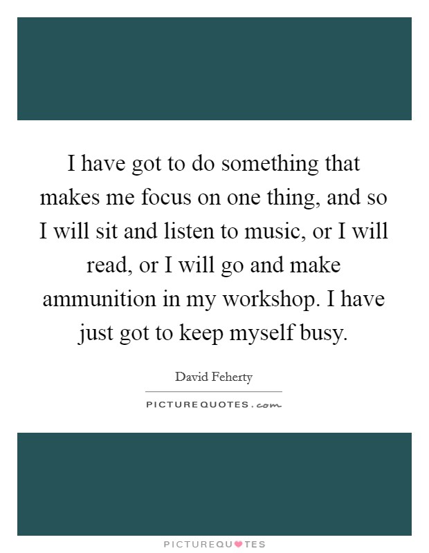 I have got to do something that makes me focus on one thing, and so I will sit and listen to music, or I will read, or I will go and make ammunition in my workshop. I have just got to keep myself busy. Picture Quote #1