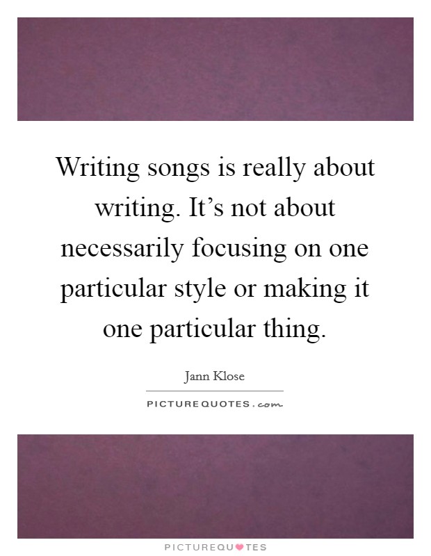 Writing songs is really about writing. It's not about necessarily focusing on one particular style or making it one particular thing. Picture Quote #1