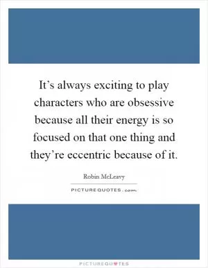It’s always exciting to play characters who are obsessive because all their energy is so focused on that one thing and they’re eccentric because of it Picture Quote #1