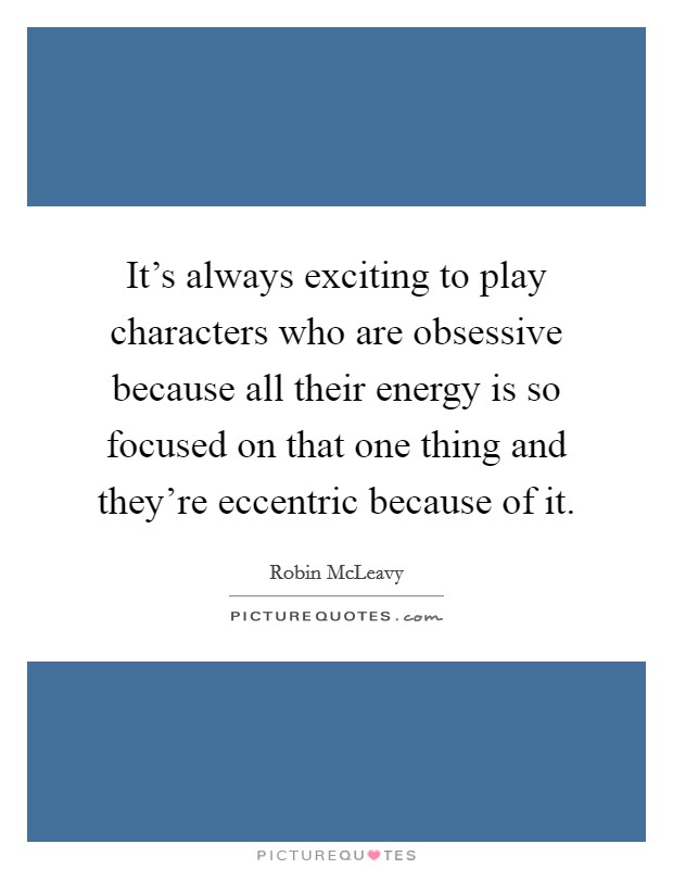 It's always exciting to play characters who are obsessive because all their energy is so focused on that one thing and they're eccentric because of it. Picture Quote #1