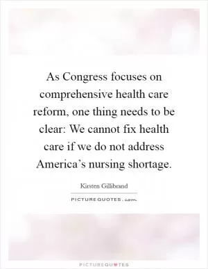 As Congress focuses on comprehensive health care reform, one thing needs to be clear: We cannot fix health care if we do not address America’s nursing shortage Picture Quote #1