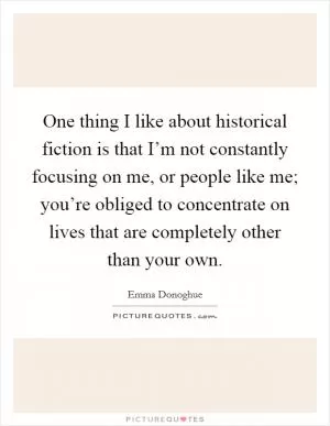One thing I like about historical fiction is that I’m not constantly focusing on me, or people like me; you’re obliged to concentrate on lives that are completely other than your own Picture Quote #1
