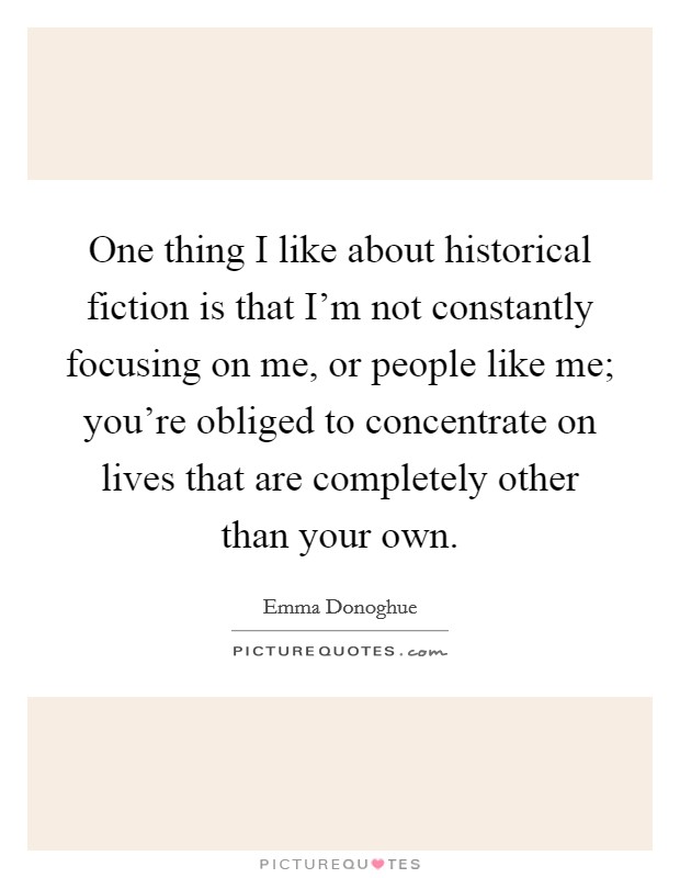 One thing I like about historical fiction is that I'm not constantly focusing on me, or people like me; you're obliged to concentrate on lives that are completely other than your own. Picture Quote #1