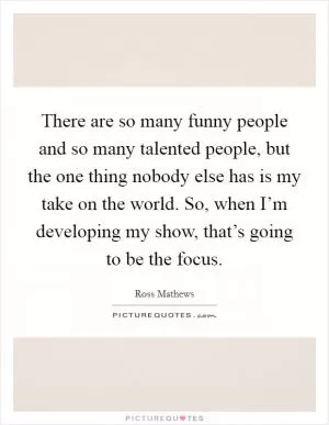 There are so many funny people and so many talented people, but the one thing nobody else has is my take on the world. So, when I’m developing my show, that’s going to be the focus Picture Quote #1