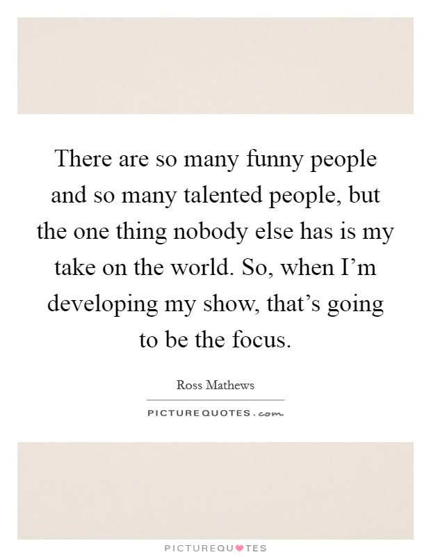 There are so many funny people and so many talented people, but the one thing nobody else has is my take on the world. So, when I'm developing my show, that's going to be the focus. Picture Quote #1