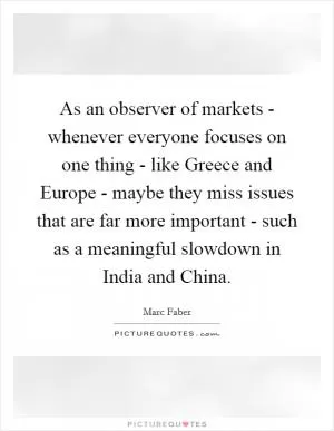 As an observer of markets - whenever everyone focuses on one thing - like Greece and Europe - maybe they miss issues that are far more important - such as a meaningful slowdown in India and China Picture Quote #1
