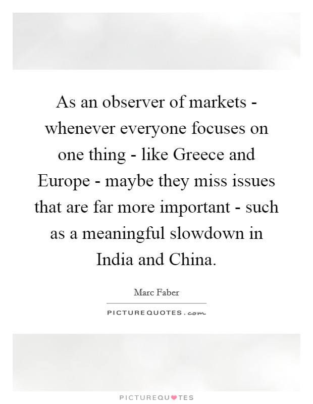 As an observer of markets - whenever everyone focuses on one thing - like Greece and Europe - maybe they miss issues that are far more important - such as a meaningful slowdown in India and China. Picture Quote #1