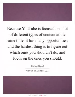 Because YouTube is focused on a lot of different types of content at the same time, it has many opportunities, and the hardest thing is to figure out which ones you shouldn’t do, and focus on the ones you should Picture Quote #1