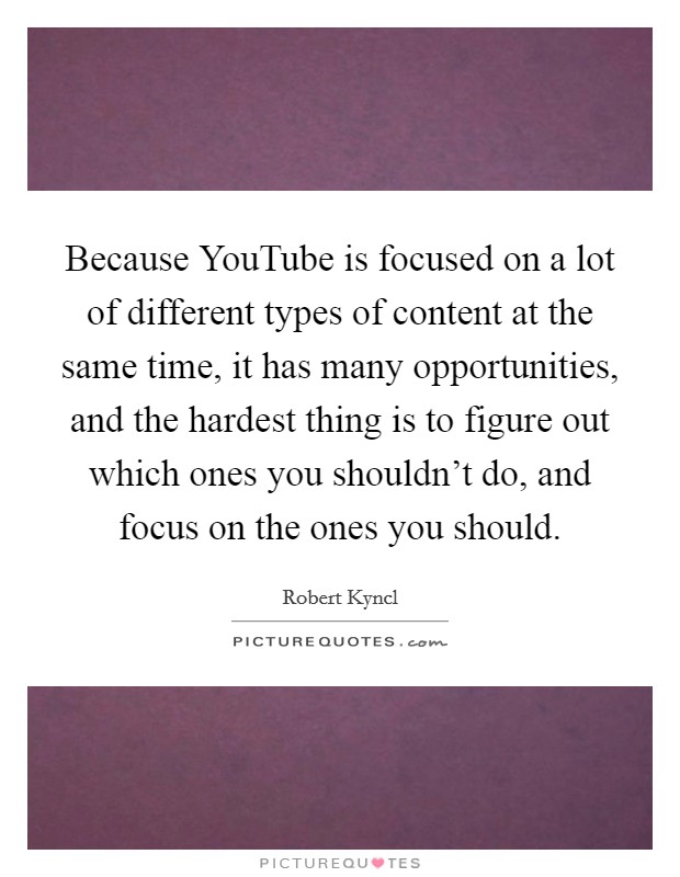 Because YouTube is focused on a lot of different types of content at the same time, it has many opportunities, and the hardest thing is to figure out which ones you shouldn't do, and focus on the ones you should. Picture Quote #1