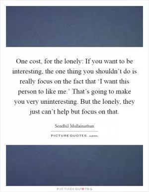 One cost, for the lonely: If you want to be interesting, the one thing you shouldn’t do is really focus on the fact that ‘I want this person to like me.’ That’s going to make you very uninteresting. But the lonely, they just can’t help but focus on that Picture Quote #1