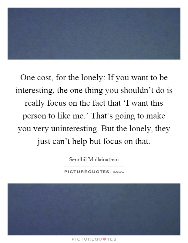 One cost, for the lonely: If you want to be interesting, the one thing you shouldn't do is really focus on the fact that ‘I want this person to like me.' That's going to make you very uninteresting. But the lonely, they just can't help but focus on that. Picture Quote #1
