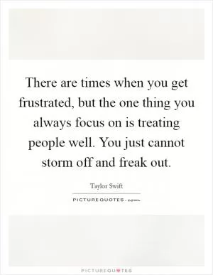 There are times when you get frustrated, but the one thing you always focus on is treating people well. You just cannot storm off and freak out Picture Quote #1