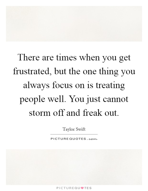 There are times when you get frustrated, but the one thing you always focus on is treating people well. You just cannot storm off and freak out. Picture Quote #1