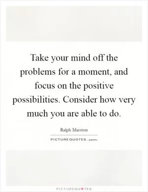 Take your mind off the problems for a moment, and focus on the positive possibilities. Consider how very much you are able to do Picture Quote #1