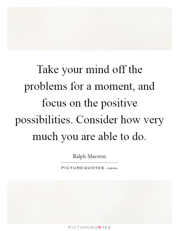 Take your mind off the problems for a moment, and focus on the positive possibilities. Consider how very much you are able to do. Picture Quote #1