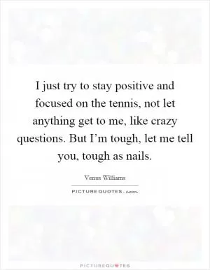 I just try to stay positive and focused on the tennis, not let anything get to me, like crazy questions. But I’m tough, let me tell you, tough as nails Picture Quote #1