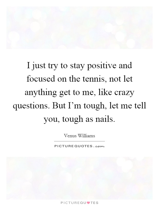 I just try to stay positive and focused on the tennis, not let anything get to me, like crazy questions. But I'm tough, let me tell you, tough as nails. Picture Quote #1