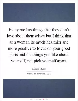 Everyone has things that they don’t love about themselves but I think that as a woman its much healthier and more positive to focus on your good parts and the things you like about yourself, not pick yourself apart Picture Quote #1
