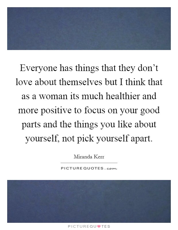 Everyone has things that they don't love about themselves but I think that as a woman its much healthier and more positive to focus on your good parts and the things you like about yourself, not pick yourself apart. Picture Quote #1
