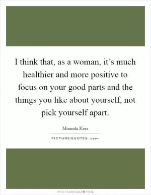 I think that, as a woman, it’s much healthier and more positive to focus on your good parts and the things you like about yourself, not pick yourself apart Picture Quote #1
