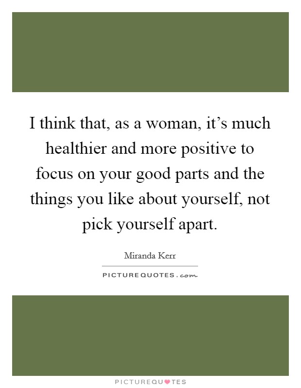 I think that, as a woman, it's much healthier and more positive to focus on your good parts and the things you like about yourself, not pick yourself apart. Picture Quote #1