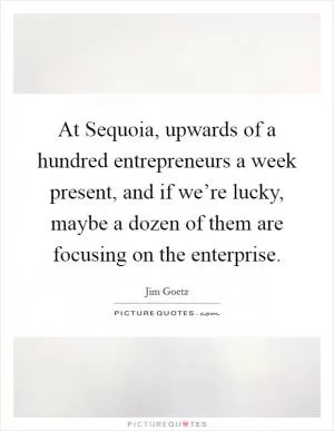 At Sequoia, upwards of a hundred entrepreneurs a week present, and if we’re lucky, maybe a dozen of them are focusing on the enterprise Picture Quote #1