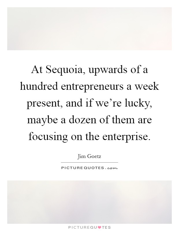 At Sequoia, upwards of a hundred entrepreneurs a week present, and if we're lucky, maybe a dozen of them are focusing on the enterprise. Picture Quote #1