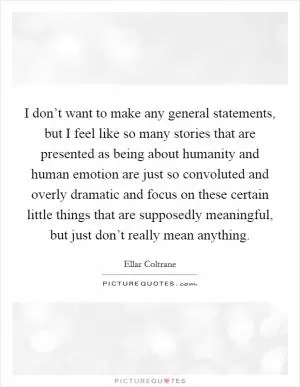 I don’t want to make any general statements, but I feel like so many stories that are presented as being about humanity and human emotion are just so convoluted and overly dramatic and focus on these certain little things that are supposedly meaningful, but just don’t really mean anything Picture Quote #1