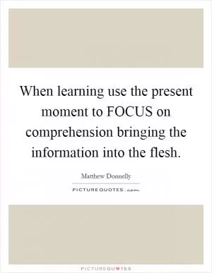 When learning use the present moment to FOCUS on comprehension bringing the information into the flesh Picture Quote #1
