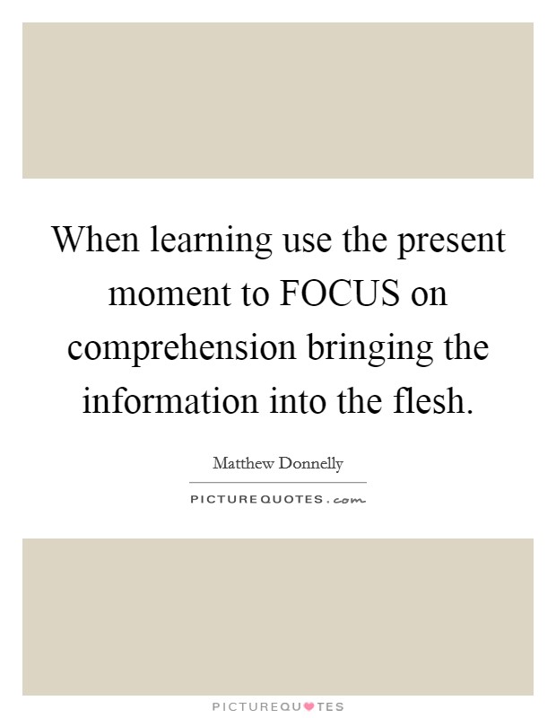 When learning use the present moment to FOCUS on comprehension bringing the information into the flesh. Picture Quote #1