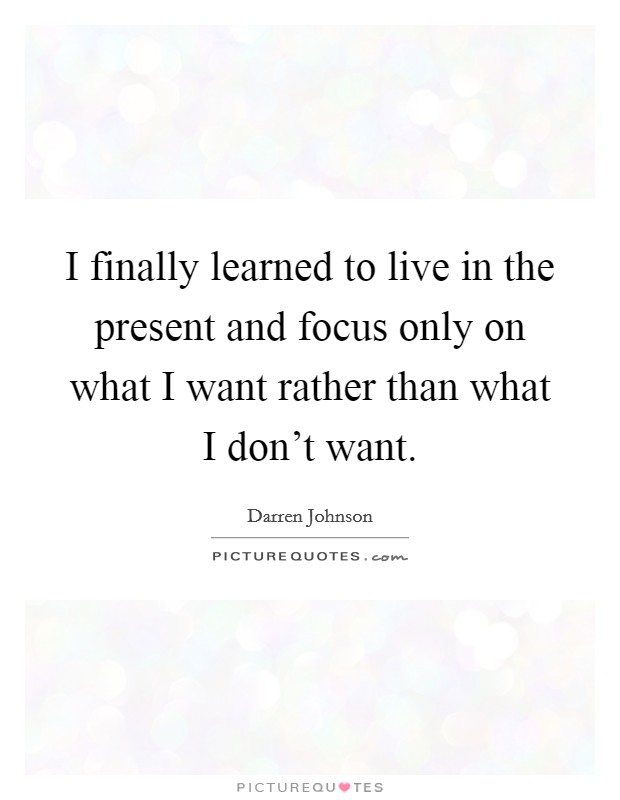I finally learned to live in the present and focus only on what I want rather than what I don't want. Picture Quote #1