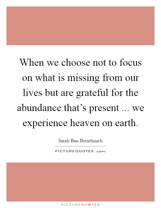 When we choose not to focus on what is missing from our lives but are grateful for the abundance that's present ... we experience heaven on earth. Picture Quote #1